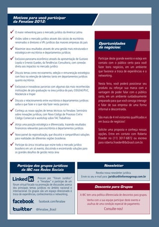 Motivos para você participar
  da Fenalaw 2012:

99O maior networking para o mercado jurídico da América Latina
99Visões sobre o mercado jurídico através dos sócios de escritórios
    renomados e diretores e VPs jurídicos das maiores empresas do país            Oportunidades
                                                                                  de negócios:
99Maximize seus resultados através de uma gestão mais estruturada e
    estratégica em escritórios e departamentos jurídicos

99Exclusivo panorama econômico através da apresentação de Gustavo                 Participe deste grande evento e esteja em
    Loyola e Ernesto Guedes, da Tendências Consultoria, com conexão               contato com o público certo para você
    direta aos impactos no mercado jurídico                                       fazer bons negócios, em um ambiente

99Discuta temas como recrutamento, seleção e remuneração estratégica              que favorece a troca de experiências e o
                                                                                  networking.
    com foco na retenção de talentos tanto em departamentos jurídicos
    quanto escritórios
                                                                                  Nesta feira, você poderá posicionar seu
99Exclusivas e inovadoras parcerias com algumas das mais reconhecidas             produto ou reforçar sua marca com a
    instituições de pós-graduação na área jurídica do país, COGEAE/PUC,
                                                                                  vantagem de poder falar com o público
    Mackenzie e Insper
                                                                                  certo, em um ambiente cuidadosamente
99Discuta o relacionamento entre escritórios e departamentos jurídicos:           preparado para que você consiga interagir
    saiba o que fazer e o que não fazer nesta parceria                            e falar de sua empresa de uma forma

99Conheça as novas opções de temas técnicos na Fenalaw: Seminário                 informal e descontraída.
    sobre inovações jurídicas, com Novo Código de Processo Civil e
    Código Comercial e workshop sobre TAC Trabalhista                             São mais de 4 mil visitantes qualificados e
                                                                                  em busca de negócios!
99Atinja uma posição estratégica e diferenciada, trazendo resultados
    financeiros relevantes para escritórios e departamentos jurídicos             Solicite uma proposta e conheça nossas
99Novo painel da regionalização, que discutirá e compartilhará soluções           opções. Entre em contato com Roberta
                                                                                  Froeder no (11) 3017-6872 ou escreva
    para realidades de diferentes regiões brasileiras
                                                                                  para roberta.froeder@ibcbrasil.com.br.
99Participe da única iniciativa que reúne todo o mercado jurídico
    brasileiro em um só evento, discutindo e encontrando soluções para
    os grandes desafios de gestão nesta área



      Participe dos grupos jurídicos                                                   Newsletter
        da IBC nas Redes Sociais
                                                                                Receba nossa newsletter jurídica.
                                                                  Envie os seu e-mail para: juridico@informagroup.com.br
                          Procure por “Fórum Jurídico”
                          e “Fenalaw” e participe de um
  fórum virtual focado na promoção de discussões acerca
  dos principais temas jurídicos no âmbito nacional e                         Desconto para Grupos
  internacional. Os grupos são um espaço direcionado à
  troca de experiências, conhecimentos e networking.             A IBC tem uma política diferenciada de descontos para grupos.
                                                                        Venha com a sua equipe participar deste evento e
                          facebook.com/fenalaw
                                                                        usufrua de uma condição especial de pagamento.
                        @Fenalaw_Brasil                                                Consulte-nos!
 