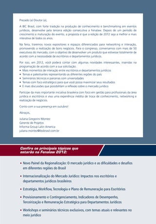 Prezado (a) Doutor (a),

A IBC Brasil, com forte tradição na produção de conhecimento e benchmarking em eventos
jurídicos, desenvolve pela terceira edição consecutiva a Fenalaw. Depois de um período de
crescimento e maturação do evento, a proposta é que a edição de 2012 seja a melhor e mais
interativa de todos os anos.

Na feira, traremos novos expositores e espaços diferenciados para networking e interação,
promovendo a realização de bons negócios. Para o congresso, conversamos com mais de 50
executivos do mercado, com o objetivo de desenvolver um produto que estivesse totalmente de
acordo com a necessidade de escritórios e departamentos jurídicos.

Por isso, em 2012, você poderá contar com algumas novidades interessantes, inseridas na
programação de acordo com a sua solicitação:
• Mais momentos de interação entre escritórios e departamentos jurídicos
• Temas e palestrantes representando as diferentes regiões do país
• Seminários técnicos e parcerias com universidades
• Temas com foco estratégico para que você possa maximizar seus resultados
• E mais discussões que possibilitam a reflexão sobre o mercado jurídico

Participe da mais importante iniciativa brasileira com foco em gestão para profissionais da área
jurídica e escritórios e viva uma experiência inédita de troca de conhecimento, networking e
realização de negócios.

Conto com a sua presença em outubro!

Abraços,

Juliana Gregorini Montez
Gerente de Projetos
Informa Group Latin America
juliana.montez@ibcbrasil.com.br




Confira os principais tópicos que
estarão na Fenalaw 2012:

•	 Novo Painel da Regionalização: O mercado jurídico e as dificuldades e desafios
  em diferentes regiões do Brasil

•	 Internacionalização do Mercado Jurídico: Impactos nos escritórios e
  departamentos jurídicos brasileiros

•	 Estratégia, Workflow, Tecnologia e Plano de Remuneração para Escritórios

•	 Provisionamento e Contingenciamento, Indicadores de Desempenho,
  Terceirização e Remuneração Estratégica para Departamentos Jurídicos

•	 Workshops e seminários técnicos exclusivos, com temas atuais e relevantes no
  meio jurídico
 