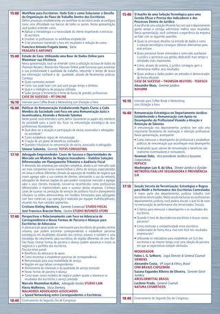 15:00 Workflow para Escritórios: Onde Está e como Solucionar o Desafio                    15:40 O Auxílio de uma Solução Tecnológica para uma
         da Organização do Fluxo de Trabalho Dentro dos Escritórios                               Gestão Eficaz e Precisa dos Indicadores e dos
         Definir processos, estabelecendo um workflow no escritório ainda se configura            Processos Dentro do Jurídico
         como uma dificuldade nas bancas de todos os portes. Nesta apresentação,                  A escolha de uma solução eficiente faz com que o departamento
         você poderá entender como:                                                               ganhe tempo e consiga administrar melhor seus resultados.
         •	Aplicar a metodologia e a necessidade do cliente respeitando a estrutura               Nesta apresentação, você conhecerá a experiência da empresa
           do escritório                                                                          ao lidar com as seguintes questões:
         •	Envolver os profissionais no workflow estabelecido
         •	Criar processos mantendo o foco em resultados e redução de custos                      •	Quais os principais desafios na entrada de dados e como
                                                                                                    a solução tecnológica conseguiu oferecer alternativas para
         Francisco Antonio Fragata Junior,  Sócio                                                   este entrave
         FRAGATA E ANTUNES
                                                                                                  •	Quais processos foram otimizados e como eles auxiliaram
15:40 Estudo de Caso: Utilizando uma Base de Dados Online para                                      o jurídico a aprimorar sua gestão, dedicando mais tempo a
         Maximizar sua Eficiência                                                                   atividades mais importantes
         Nesta apresentação, você vai entender como a utilização da base de dados da
                                                                                                  •	Como, através do sistema, o jurídico conseguiu gerir e
         Thomson Reuters / Revista dos Tribunais Online pode funcionar para aumentar
                                                                                                    demonstrar melhor seus resultados
         a sua produtividade e qualidade de trabalho, reduzindo o tempo de busca
         por informação confiável e de qualidade ,através de ferramentas práticas.                •	Quais análises e dados podem ser extraídos e demonstrados
         Conheça:                                                                                   de forma eficiente
         •	Quais conteúdos existem                                                                Case de Sucesso – Thomson Reuters - TEDESCO
         •	Como isso pode fazer com que você poupe tempo e dinheiro                               Alexandre Maia,  Gerente Jurídico
         •	Qual é a inteligência de pesquisa utilizada                                            Nufarm
         •	Saiba porque a ferramenta é fonte de busca de grandes profissionais
         Case de Sucesso – RT Online
16:10 Intervalo para Coffee Break e Networking com Visitação à Feira                      16:10 Intervalo para Coffee Break e Networking
                                                                                                  com Visitação à Feira
16:40 Políticas de Remuneração: Estabelecendo Papéis Claros a Cada
         Membro da Sociedade com Foco em uma Remuneração Justa e                          16:40 Remuneração Estratégica no Departamento Jurídico:
         Incentivadora, Atraindo e Retendo Talentos                                               Estabelecendo a Remuneração com Apoio no
         Neste painel, você entenderá como definir claramente os papéis dos membros               Desempenho do Profissional Visando a Atração e
         da sociedade para, a partir daí, focar na remuneração estratégica de seus                Retenção de Talentos
         profissionais. Acompanhe:                                                                A remuneração nos departamentos jurídicos tem sido uma
         •	Qual deve ser a atuação e participação de sócios, associados e advogados               importante ferramenta de motivação e retenção profissional.
           na sociedade?                                                                          Nesta apresentação, acompanhe:
         •	Como estabelecer regras de remuneração
         •	Criação de um plano de benefícios motivador                                            •	Como mensurar o desempenho do profissional e estabelecer
         •	Questões tributárias na remuneração de sócios, associados e advogados                    políticas de remuneração que reconheçam esse desempenho
         Simone Salomão,  Gerente, TOTVS CONSULTING                                               •	Analisando quais valores de remuneração e benefícios são
                                                                                                    realmente incentivadores e motivadores
17:10 Advogado Empreendedor: Cases de Sucesso e Oportunidades de                                  Newman Debs,  Vice-presidente Jurídico e Assuntos
         Mercado em Modelos de Negócio Inovadores – Viabilize Soluções                            Corporativos
         Diferenciadas em Planejamento Tributário e Auditoria Fiscal                              PEPSICO
         A demanda das empresas por soluções completas, aliada a um mercado cada
         vez mais competitivo torna imprescindível a oferta de serviços especializados            Washington Luís B. da Silva,  Diretor Jurídico e Ouvidor
         em áreas e esferas diferentes. Através da aquisição de modelos de negócio que            METROPOLITAN LIFE SEGURADORA E PREVIDÊNCIA
         visam agregar valor a sua carteira de clientes, otimizando o uso da network,             S/A
         advogados de diversas regiões do país podem conquistar mercado e agregar
         valor a seus clientes. Inovando, tornam-se reconhecidos como profissionais
         diferenciados e imprescindíveis para o sucesso destas empresas. Conheça          17:10 Sessão Secreta da Terceirização: Estratégias e Regras
         cases de sucesso na prestação de serviços de auditoria fiscal e planejamento             para Medir a Performance dos Escritórios Contratados
         tributário na esfera administrativa, em modelos formatados para advogados                A maior parte dos departamentos jurídicos trabalha com
         com foco comercial, cuja operação é realizada por equipes multidisciplinares,            escritórios terceirizados. Nesta sessão exclusiva aos profissionais
         atuando nos mais variados segmentos.                                                     departamentos jurídicos, você poderá discutir o que há de novo
                                                                                                  na mensuração da performance dos terceirizados. Discuta:
         Cristiane Kieling Monteiro,  Gerente Comercial, STUDIO FISCAL
         José Francisco Braccini Neto,  Gestor, STUDIO BUSINESS STORE                             •	Critérios para mensurar o desempenho e os resultados dos
                                                                                                    escritórios
17:40 Perspectivas e Relacionamento com Foco na Advocacia de                                      •	Quando é hora de descredenciar escritórios e buscar novos
         Correspondência e Novas Formas de Parceria e Alianças para                                 parceiros?
         Escritórios de Advocacia
         A advocacia de apoio pode ser interessante para escritórios de grandes centros           •	Como estimular a competitividade entre escritórios
         urbanos, que podem encontrar correspondentes e estabelecer parcerias                       credenciados de forma ética, mas com foco nos resultados
         estratégicas em localidades distantes dos centros urbanos e também é uma                   empresariais?
         estratégia de crescimento para escritórios de regiões diferentes do eixo Rio-            •	Utilizando os indicadores para estabelecer um SLA dos
         São Paulo. Outras formas de parceria e aliança podem alavancar e muito os                  escritórios e ao mesmo tempo criar uma relação de parceria
         negócios e o portfólio dos escritórios.                                                    em que as expectativas estejam alinhadas
         Discuta neste painel:
                                                                                                  Moderador:
         •	Benefícios da advocacia de apoio
         •	Como encontrar e estabelecer parcerias de correspondência                              Fabio L. G. Selhorst,  Legal Director & General Counsel
         •	Remuneração para essa modalidade de serviço                                            SIEMENS
         •	Regiões em que faltam correspondentes                                                  Alexandre Costa,  VP Legal & Ethics, Brasil
         •	Alinhamento de interesses e da qualidade do serviço prestado                           CPM Braxis CapGemini
         •	Novas formas de parceria e aliança                                                     Suzana Fagundes Ribeiro de Oliveira,  Gerente Geral
         •	Como esses novos modelos de negócio podem ajudar a alavancar os                        Jurídica
           resultados dos escritórios o serviço prestado                                          ArcelorMittal BRASIL
         Marcelo Maximílian Kaiber,  Advogado Gestor, STUDIO LAW                                  Lucilene Prado,  General Counsel
         Flávia Malheiros,  Sócia Diretora,                                                       NATURA COSMÉTICOS
         MALHEIROS ADVOGADOS ASSOCIADOS
         + Speed Networking entre Correspondentes e Escritórios
                                                                                          18:40 Encerramento do Segundo Dia de Congresso
18:40 Encerramento do Segundo Dia de Congresso
 