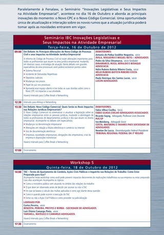 Paralelamente à Fenalaw, o Seminário “Inovações Legislativas e Seus Impactos
  na Atividade Empresarial”, acontece no dia 16 de Outubro e aborda as principais
  inovações do momento: o Novo CPC e o Novo Código Comercial. Uma oportunidade
  única de atualização e interação sobre os novos rumos que a atuação jurídica poderá
  tomar após as novidades entrarem em vigor.


                              Seminário IBC Inovações Legislativas e
                             Seus Impactos na Atividade Empresarial
                                  Te r ç a - f e i r a , 1 6 d e O u t u b r o d e 2 0 1 2
09:00 Em Debate: As Principais Alterações do Novo Código de Processo                   Debatedores:
        Civil e seus Impactos na Atividade Jurídica Empresarial                        Antonio de Pádua Soubhie Nogueira,  sócio
        A reforma do Código de Processo Civil irá trazer alterações importantes para   ÁVILA, NOGUEIRA E MIGUEL NETO – ADVOGADOS
        todos os profissionais que atuam na área jurídica empresarial, mudando,        Pedro da Silva Dinamarco,  sócio fundador
        em diversos casos, a estratégia de atuação. Neste debate com grandes           DINAMARCO, ROSSI, BERALDO E BEDAQUE
        especialistas da área processual, você poderá esclarecer pontos sobre:         ADVOCACIA
        •	Sistema Recursal                                                             Hélio Rubens Batista Ribeiro Costa,  sócio
                                                                                       HÉLIO RUBENS BATISTA RIBEIRO COSTA
        •	Incidente de Demandas Repetitivas                                            ADVOCACIA
        •	Depósitos Judiciais                                                          Paulo Henrique dos Santos Lucon,  sócio
        •	Mudanças nos prazos                                                          LUCON ADVOGADOS
        •	Papel do juiz nos processos
        •	Aproveite esse espaço aberto e tire todas as suas dúvidas sobre como o
          Novo CPC irá impactar a sua atividade.
        Haverá Intervalo para Coffee Break e Networking

12:30 Intervalo para Almoço e Networking
13:30 Em Debate: Novo Código Comercial: Quais Serão os Reais Impactos Debatedores:
        nas Relações Jurídicas Empresariais?                                           Fabio Ulhoa Coelho,  Sócio
        O Novo Código Comercial irá sistematizar e atualizar a legislação sobre as     FABIO ULHOA COELHO ADVOGADOS ASSOCIADOS
        relações empresariais entre as pessoas jurídicas, mudando a abordagem de       Ricardo Sayeg,  Advogado, Professor Livre Docente
        todos os profissionais de departamentos jurídicos e dos que atuam no direito   PUC/SP
        empresarial. Acompanhe no debate com especialistas:                            Ivo Waisberg,  Advogado Sócio
        •	Mudanças na denominação empresarial                                          COSTA, WAISBERG E TAVARES PAES SOCIEDADE DE
        •	Alterações em relação a títulos eletrônicos e comércio na internet           ADVOGADOS
        •	Uso de documentação eletrônica                                               Newton De Lucca,  Desembargador Federal Presidente
                                                                                       Tribunal Regional Federal da 3ª Região
        •	Empresas, sociedades empresariais, obrigações dos empresários, crise da
          empresa e disposições transitórias
        Haverá Intervalo para Coffee Break e Networking


17:00 Encerramento



                                                           Workshop 5
                                 Quinta-feira, 18 de Outubro de 2012
14:00 TAC – Termo de Ajustamento de Conduta, Ações Civis Públicas e Inquérito nas Relações de Trabalho: Como Estar
        Preparado para Isso?
        Acompanhe neste workshop como você pode prevenir impactos decorrentes de implicações trabalhistas na sua empresa ou estar preparado
        caso elas aconteçam. Acompanhe os tópicos:
        •	Como o ministério público vem atuando no âmbito das relações do trabalho
        •	O que deve ser observado antes de decidir por assinar ou não o TAC
        •	Em que se baseia o cálculo das multas aplicadas e como agir diante dessa questão
        •	Como e quando pode ocorrer a execução do TAC
        •	Evitar ou não a Ação Civil Pública e como proceder na judicialização
        Liderado por:
        Carlos Pereira,  sócio
        BENZOTA, PEREIRA, PRESTES e BORBA - SOCIEDADE DE ADVOGADOS
        Luis Otávio Camargo Pinto,  sócio
        YARSHELL, MATEUCCI E CAMARGO ADVOGADOS
        Haverá Intervalo para Coffee Break e Networking

17:30 Encerramento
 