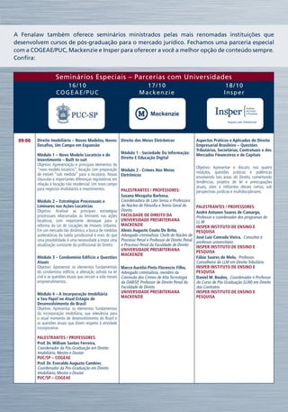 A Fenalaw também oferece seminários ministrados pelas mais renomadas instituições que
desenvolvem cursos de pós-graduação para o mercado jurídico. Fechamos uma parceria especial
com a COGEAE/PUC, Mackenzie e Insper para oferecer a você a melhor opção de conteúdo sempre.
Confira:


                    Seminários Especiais – Parcerias com Universidades
                       16/10                                               17/10                                              18/10
                    COGEAE/PUC                                           Mackenzie                                           Insper




 09:00   Direito Imobiliário – Novos Modelos, Novos Direito dos Meios Eletrônicos                            Aspectos Práticos e Aplicados do Direito
         Desafios, Um Campo em Expansão                                                                      Empresarial Brasileiro – Questões
                                                                                                             Tributárias, Societárias, Contratuais e dos
         Módulo 1 – Novo Modelo Locatício e de                 Módulo 1 - Sociedade Da Informação:           Mercados Financeiros e de Capitais
         Investimento – Built to suit                          Direito E Educação Digital
         Objetivo: Apresentação e principais elementos do
         “novo modelo locatício”, locação com preparação                                                     Objetivo: Apresentar e discutir, nos quatro
                                                               Módulo 2 - Crimes Nos Meios                   módulos, questões práticas e polêmicas
         de imóvel “sob medida” para a locatária. Novas        Eletrônicos
         cláusulas e importantes diferenças regulatórias em                                                  envolvendo tais áreas do Direito, comentando
         relação à locação não residencial. Um novo campo                                                    tendências, projetos de lei e preocupações
         para negócios imobiliários e investimentos.                                                         atuais, úteis a militantes desses ramos, sob
                                                               Palestrantes / Professores:                   perspectivas jurídicas e multidisciplinares.
                                                               Susana Mesquita Barbosa, 
         Módulo 2 – Estratégias Processuais e                  Coordenadora do Lato Sensu e Professora
         Liminares nas Ações Locatícias                        do Núcleo de Filosofia e Teoria Geral do      Palestrantes / Professores:
         Objetivo: Analisar as principais estratégias          Direito                                       André Antunes Soares de Camargo, 
         processuais relacionadas às liminares nas ações       FACULDADE DE DIREITO DA                       Professor e coordenador dos programas de
         locatícias, com importante destaque para a            UNIVERSIDADE PRESBITERIANA                    LL.M
         reforma da Lei de Locações de Imóveis Urbanos.        MACKENZIE                                     INSPER INSTITUTO DE ENSINO E
         Em um mercado tão dinâmico, a busca de medidas        Alexis Augusto Couto De Brito,                PESQUISA
         aceleratórias da tutela jurisdicional é mais do que   Advogado criminalista; Chefe do Núcleo de     José Luiz Conrado Vieira,  Consultor e
         uma possibilidade, é uma necessidade a impor uma      Processo Penal e Professor de Direito Penal   professor universitário
         atualização constante do profissional do Direito      e Processo Penal da Faculdade de Direito      INSPER INSTITUTO DE ENSINO E
                                                               UNIVERSIDADE PRESBITERIANA                    PESQUISA
                                                               MACKENZIE
         Módulo 3 – Condomínio Edifício e Questões                                                           Fábio Soares de Melo,  Professor
         Atuais                                                                                              Conselheiro do LLM em Direito Tributário
         Objetivo: Apresentar os elementos fundamentais        Marco Aurélio Pinto Florencio Filho,          INSPER INSTITUTO DE ENSINO E
         do condomínio edifício, a alteração sofrida na lei    Advogado criminalista, membro da              PESQUISA
         civil e as questões atuais que cercam a vida nesses   Comissão dos Crimes de Alta Tecnologia        Daniel M. Boulos,  Coordenador e Professor
         empreendimentos.                                      da OAB/SP, Professor de Direito Penal da      do Curso de Pós Graduação (LLM) em Direito
                                                               Faculdade de Direito                          dos Contratos
         Módulo 4 – A Incorporação Imobiliária                 UNIVERSIDADE PRESBITERIANA                    INSPER INSTITUTO DE ENSINO E
         e Seu Papel no Atual Estágio de                       MACKENZIE                                     PESQUISA
         Desenvolvimento do Brasil
         Objetivo: Apresentar os elementos fundamentais
         da incorporação imobiliária, sua relevância para
         o atual momento de desenvolvimento do Brasil e
         as questões atuais que dizem respeito à atividade
         incorporativa.

         Palestrantes / Professores:
         Prof. Dr. William Santos Ferreira, 
         Coordenador da Pós-Graduação em Direito
         Imobiliário, Mestre e Doutor
         PUC/SP – COGEAE
         Prof. Dr. Everaldo Augusto Cambier, 
         Coordenador da Pós-Graduação em Direito
         Imobiliário, Mestre e Doutor
         PUC/SP – COGEAE
 