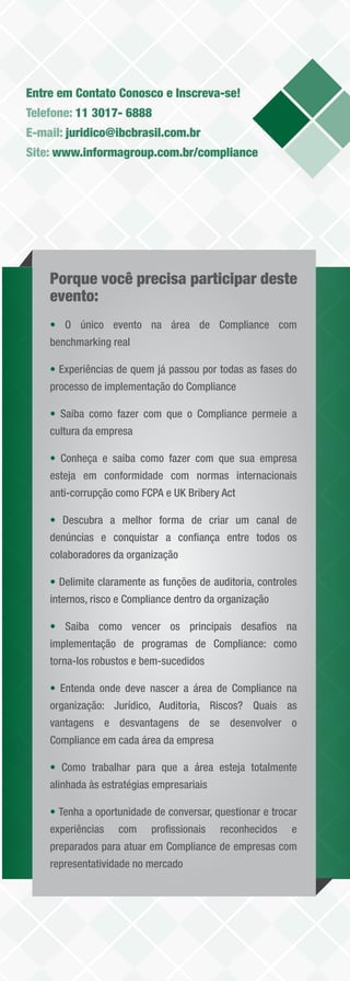 Entre em Contato Conosco e Inscreva-se!
Telefone: 11 3017- 6888
E-mail: juridico@ibcbrasil.com.br
Site: www.informagroup.com.br/compliance




    Porque você precisa participar deste
    evento:
    • O único evento na área de Compliance com
    benchmarking real

    • Experiências de quem já passou por todas as fases do
    processo de implementação do Compliance

    • Saiba como fazer com que o Compliance permeie a
    cultura da empresa

    • Conheça e saiba como fazer com que sua empresa
    esteja em conformidade com normas internacionais
    anti-corrupção como FCPA e UK Bribery Act

    • Descubra a melhor forma de criar um canal de
    denúncias e conquistar a conﬁança entre todos os
    colaboradores da organização

    • Delimite claramente as funções de auditoria, controles
    internos, risco e Compliance dentro da organização

    • Saiba como vencer os principais desaﬁos na
    implementação de programas de Compliance: como
    torna-los robustos e bem-sucedidos

    • Entenda onde deve nascer a área de Compliance na
    organização: Jurídico, Auditoria, Riscos? Quais as
    vantagens e desvantagens de se desenvolver o
    Compliance em cada área da empresa

    • Como trabalhar para que a área esteja totalmente
    alinhada às estratégias empresariais

    • Tenha a oportunidade de conversar, questionar e trocar
    experiências   com     proﬁssionais    reconhecidos   e
    preparados para atuar em Compliance de empresas com
    representatividade no mercado
 