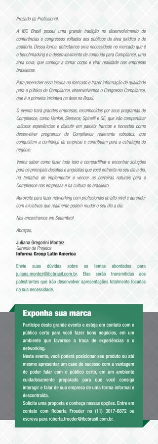 Prezado (a) Proﬁssional,

A IBC Brasil possui uma grande tradição no desenvolvimento de
conferências e congressos voltados aos públicos da área jurídica e de
auditoria. Dessa forma, detectamos uma necessidade no mercado que é
o benchmarking e o desenvolvimento de conteúdo para Compliance, uma
área nova, que começa a tomar corpo e virar realidade nas empresas
brasileiras.

Para preencher essa lacuna no mercado e trazer informação de qualidade
para o público de Compliance, desenvolvemos o Congresso Compliance,
que é a primeira iniciativa na área no Brasil.

O evento trará grandes empresas, reconhecidas por seus programas de
Compliance, como Henkel, Siemens, Spinelli e GE, que irão compartilhar
valiosas experiências e discutir em painéis francos e honestos como
desenvolver programas de Compliance realmente robustos, que
conquistem a conﬁança da empresa e contribuam para a estratégia do
negócio.

Venha saber como fazer tudo isso e compartilhar e encontrar soluções
para os principais desaﬁos e angústias que você enfrenta no seu dia a dia,
na tentativa de implementar e vencer as barreiras naturais para o
Compliance nas empresas e na cultura do brasileiro.

Aproveite para fazer networking com proﬁssionais de alto nível e aprender
com iniciativas que realmente podem mudar o seu dia a dia.

Nos encontramos em Setembro!

Abraços,

Juliana Gregorini Montez
Gerente de Projetos
Informa Group Latin America

Envie      suas   dúvidas     sobre    os        temas   abordados      para
juliana.montez@ibcbrasil.com.br. Elas            serão   transmitidas   aos
palestrantes que irão desenvolver apresentações totalmente focadas
na sua necessidade.



    Exponha sua marca
    Participe deste grande evento e esteja em contato com o
    público certo para você fazer bons negócios, em um
    ambiente que favorece a troca de experiências e o
    networking.
    Neste evento, você poderá posicionar seu produto ou até
    mesmo apresentar um case de sucesso com a vantagem
    de poder falar com o público certo, em um ambiente
    cuidadosamente preparado para que você consiga
    interagir e falar de sua empresa de uma forma informal e
    descontraída.
    Solicite uma proposta e conheça nossas opções. Entre em
    contato com Roberta Froeder no (11) 3017-6872 ou
    escreva para roberta.froeder@ibcbrasil.com.br.
 