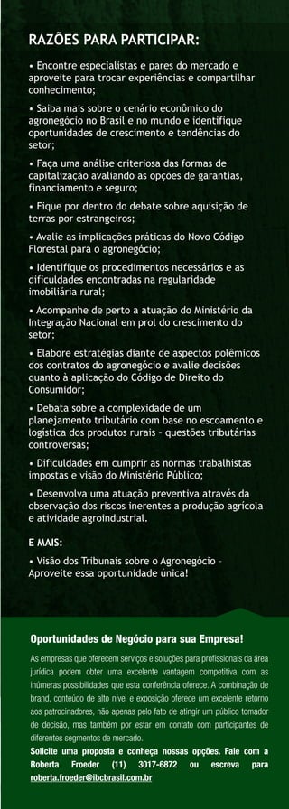 RAZÕES PARA PARTICIPAR:
• Encontre especialistas e pares do mercado e
aproveite para trocar experiências e compartilhar
conhecimento;
• Saiba mais sobre o cenário econômico do
agronegócio no Brasil e no mundo e identifique
oportunidades de crescimento e tendências do
setor;
• Faça uma análise criteriosa das formas de
capitalização avaliando as opções de garantias,
financiamento e seguro;
• Fique por dentro do debate sobre aquisição de
terras por estrangeiros;
• Avalie as implicações práticas do Novo Código
Florestal para o agronegócio;
• Identifique os procedimentos necessários e as
dificuldades encontradas na regularidade
imobiliária rural;
• Acompanhe de perto a atuação do Ministério da
Integração Nacional em prol do crescimento do
setor;
• Elabore estratégias diante de aspectos polêmicos
dos contratos do agronegócio e avalie decisões
quanto à aplicação do Código de Direito do
Consumidor;
• Debata sobre a complexidade de um
planejamento tributário com base no escoamento e
logística dos produtos rurais – questões tributárias
controversas;
• Dificuldades em cumprir as normas trabalhistas
impostas e visão do Ministério Público;
• Desenvolva uma atuação preventiva através da
observação dos riscos inerentes a produção agrícola
e atividade agroindustrial.

E MAIS:
• Visão dos Tribunais sobre o Agronegócio –
Aproveite essa oportunidade única!




Oportunidades de Negócio para sua Empresa!
As empresas que oferecem serviços e soluções para proﬁssionais da área
jurídica podem obter uma excelente vantagem competitiva com as
inúmeras possibilidades que esta conferência oferece. A combinação de
brand, conteúdo de alto nível e exposição oferece um excelente retorno
aos patrocinadores, não apenas pelo fato de atingir um público tomador
de decisão, mas também por estar em contato com participantes de
diferentes segmentos de mercado.
Solicite uma proposta e conheça nossas opções. Fale com a
Roberta Froeder (11) 3017-6872 ou escreva para
roberta.froeder@ibcbrasil.com.br
 