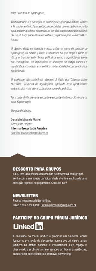 Caro Executivo do Agronegócio,

Venho convidá-lo a participar da conferência Aspectos Jurídicos, Riscos
e Financiamento do Agronegócio, especialistas do mercado se reunirão
para debater questões polêmicas de um dos setores mais promissores
do Brasil. Faça parte deste encontro e prepare-se para o mercado do
futuro!

O objetivo desta conferência é tratar sobre os focos de atenção do
agronegócio no âmbito jurídico e ﬁnanceiro no que tange a parte de
riscos e ﬁnanciamento. Temas polêmicos como a aquisição de terras
por estrangeiros, as implicações da alteração do código ﬂorestal e
regularidade contratual e imobiliária serão abordados por renomados
proﬁssionais.

O workshop pós-conferência abordará A Visão dos Tribunais sobre
Questões Polêmicas do Agronegócio, aproveite essa oportunidade
única e saiba mais sobre o posicionamento do judiciário.

Faça parte deste relevante encontro e encontre ilustres proﬁssionais da
área. Espero você!

Um grande abraço,

Dannielle Miranda Maciel
Gerente de Projetos
Informa Group Latin America
dannielle.maciel@ibcbrasil.com.br




 DESCONTO PARA GRUPOS
 A IBC tem uma política diferenciada de descontos para grupos.
 Venha com a sua equipe participar deste evento e usufrua de uma
 condição especial de pagamento. Consulte-nos!



 NEWSLETTER
 Receba nossa newsletter jurídica.
 Envie o seu e-mail para: juridico@informagroup.com.br



 PARTICIPE DO GRUPO FÓRUM JURÍDICO



 A ﬁnalidade do fórum jurídico é propiciar um ambiente virtual
 focado na promoção de discussões acerca dos principais temas
 jurídicos no âmbito nacional e internacional. Este espaço é
 direcionado a proﬁssionais interessados em trocar experiências,
 compartilhar conhecimento e promover networking.
 
