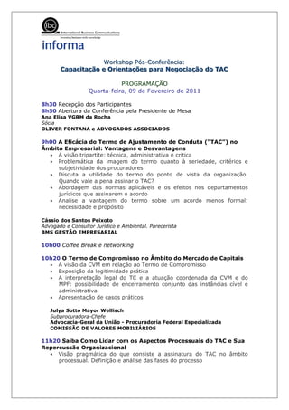Workshop Pós-Confferênciia:
                     Workshop Pós-Con erênc a:
       Capaciitação e Oriientações para Negociiação do TAC
       Capac tação e Or entações para Negoc ação do TAC

                             PROGRAMAÇÃO
                  Quarta-feira, 09 de Fevereiro de 2011

8h30 Recepção dos Participantes
8h50 Abertura da Conferência pela Presidente de Mesa
Ana Elisa VGRM da Rocha
Sócia
OLIVER FONTANA e ADVOGADOS ASSOCIADOS

9h00 A Eficácia do Termo de Ajustamento de Conduta (“TAC”) no
Âmbito Empresarial: Vantagens e Desvantagens
  • A visão tripartite: técnica, administrativa e crítica
  • Problemática da imagem do termo quanto à seriedade, critérios e
     subjetividade dos procuradores
  • Discuta a utilidade do termo do ponto de vista da organização.
     Quando vale a pena assinar o TAC?
  • Abordagem das normas aplicáveis e os efeitos nos departamentos
     jurídicos que assinarem o acordo
  • Analise a vantagem do termo sobre um acordo menos formal:
     necessidade e propósito

Cássio dos Santos Peixoto
Advogado e Consultor Jurídico e Ambiental. Parecerista
BMS GESTÃO EMPRESARIAL

10h00 Coffee Break e networking

10h20 O Termo de Compromisso no Âmbito do Mercado de Capitais
  • A visão da CVM em relação ao Termo de Compromisso
  • Exposição da legitimidade prática
  • A interpretação legal do TC e a atuação coordenada da CVM e do
     MPF: possibilidade de encerramento conjunto das instâncias cível e
     administrativa
  • Apresentação de casos práticos

   Julya Sotto Mayor Wellisch
   Subprocuradora-Chefe
   Advocacia-Geral da União - Procuradoria Federal Especializada
   COMISSÃO DE VALORES MOBILIÁRIOS

11h20 Saiba Como Lidar com os Aspectos Processuais do TAC e Sua
Repercussão Organizacional
  • Visão pragmática do que consiste a assinatura do TAC no âmbito
     processual. Definição e análise das fases do processo
 