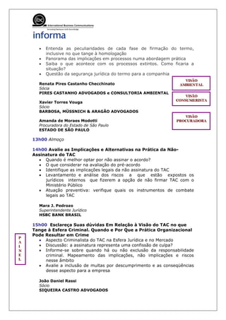 •   Entenda as peculiaridades de cada fase de firmação do termo,
           inclusive no que tange à homologação
       •   Panorama das implicações em processos numa abordagem prática
       •   Saiba o que acontece com os processos extintos. Como ficaria a
           situação?
       •   Questão da segurança jurídica do termo para a companhia
                                                                     VIISÃO
                                                                     VIS ÃO
                                                                     V SÃO
       Renata Pires Castanho Checchinato                           AMBIIENTAL
                                                                   AMBIE NTAL
                                                                   AMB ENTAL
       Sócia
       PIRES CASTANHO ADVOGADOS e CONSULTORIA AMBIENTAL
                                                                      VIISÃO
                                                                      VIS ÃO
                                                                      V SÃO
                                                                  CONSUMERIISTA
                                                                  CONSUMERIS TA
                                                                  CONSUMER STA
       Xavier Torres Vouga
       Sócio
       BARBOSA, MÜSSNICH & ARAGÃO ADVOGADOS
                                                                     VIISÃO
                                                                      VIS ÃO
                                                                      V SÃO
       Amanda de Moraes Modotti                                   PROCURADORA
                                                                  PROCURADORA
                                                                  PROCURADORA
       Procuradora do Estado de São Paulo
       ESTADO DE SÃO PAULO

     13h00 Almoço

     14h00 Avalie as Implicações e Alternativas na Prática da Não-
     Assinatura do TAC
       • Quando é melhor optar por não assinar o acordo?
       • O que considerar na avaliação do pré-acordo
       • Identifique as implicações legais da não assinatura do TAC
       • Levantamento e análise dos riscos a que estão expostos os
          jurídicos internos que fizerem a opção de não firmar TAC com o
          Ministério Público
       • Atuação preventiva: verifique quais os instrumentos de combate
          legais ao TAC

       Mara J. Pedrozo
       Superintendente Jurídico
       HSBC BANK BRASIL

     15h00 Esclareça Suas dúvidas Em Relação à Visão do TAC no que
     Tange à Esfera Criminal. Quando e Por Que a Prática Organizacional
     Pode Resultar em Crime
PP
 P
AA     • Aspecto Criminalista do TAC na Esfera Jurídica e no Mercado
 A
II
 I     • Discussão: a assinatura representa uma confissão de culpa?
NN
 N     • Informe-se sobre quando há ou não exclusão da responsabilidade
E
EE        criminal. Mapeamento das implicações, não implicações e riscos
L
LL        nesse âmbito
       • Avalie a inclusão de multas por descumprimento e as conseqüências
          desse aspecto para a empresa

       João Daniel Rassi
       Sócio
       SIQUEIRA CASTRO ADVOGADOS
 