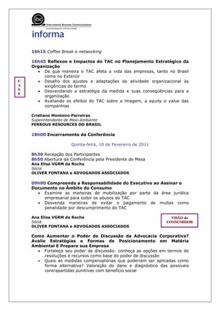 16h15 Coffee Break e networking

    16h45 Reflexos e Impactos do TAC no Planejamento Estratégico da
    Organização
      • De que maneira o TAC afeta a vida das empresas, tanto no Brasil
         como no Exterior
C
C
C     • Desafio dos ajustes e adaptações da atividade organizacional às
A
A
A        exigências do termo
S
S
S     • Desvendando a estratégia da medida e suas conseqüências para a
E
E
E
         organização
      • Avaliando os efeitos do TAC sobre a imagem, a equity e value das
         companhias

    Cristiano Monteiro Parreiras
    Superintendente de Meio-Ambiente
    FERROUS RESOURCES DO BRASIL

    18h00 Encerramento da Conferência

                      Quinta-feira, 10 de Fevereiro de 2011

    8h30 Recepção dos Participantes
    8h50 Abertura da Conferência pela Presidente de Mesa
    Ana Elisa VGRM da Rocha
    Sócia
    OLIVER FONTANA e ADVOGADOS ASSOCIADOS

    09h00 Compreenda a Responsabilidade do Executivo ao Assinar o
    Documento no Âmbito do Consumo
      • Examine as maneiras de mobilização por parte da área jurídica
         empresarial para coibir os abusos do TAC
      • Desvenda maneiras de evitar o pagamento de multas como
         penalidade por descumprimento do TAC

    Ana Elisa VGRM da Rocha                                       VIISÃO do
                                                                  VIS ÃO do
                                                                  V SÃO do
    Sócia                                                       CONSUMIIDOR
                                                                CONSUMID OR
                                                                CONSUM DOR
    OLIVER FONTANA e ADVOGADOS ASSOCIADOS

    Como Aumentar o Poder de Discussão da Advocacia Corporativa?
    Avalie Estratégias e Formas de Posicionamento em Matéria
    Ambiental E Prepare sua Empresa
      • Fortaleça seu poder de discussão: conheça as opções em termos de
          resoluções e recursos como base do poder de discussão
      • Quais as medidas compensatórias que poderiam ser aplicadas como
          forma alternativa? Valoração do dano e diagnóstico das possíveis
          contrapartidas punitivas com benefício social
 