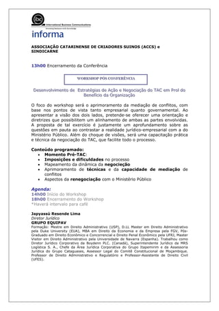 ASSOCIAÇÃO CATARINENSE DE CRIADORES SUINOS (ACCS) e
SINDICARNE


13h00 Encerramento da Conferência


                         WORKSHOP PÓS CONFERÊNCIIA
                         WORKSHOP PÓS CONFERÊNCIA
                         WORKSHOP PÓS CONFERÊNC A

Desenvollviimento de Estratégiias de Ação e Negociiação do TAC em Proll do
Desenvo v mento de Estratég as de Ação e Negoc ação do TAC em Pro do
                        Beneffííciio da Organiização
                        Bene c o da Organ zação

O foco do workshop será o aprimoramento da mediação de conflitos, com
base nos pontos de vista tanto empresarial quanto governamental. Ao
apresentar a visão dos dois lados, pretende-se oferecer uma orientação e
diretrizes que possibilitem um alinhamento de ambas as partes envolvidas.
A proposta de tal exercício é justamente um aprofundamento sobre as
questões em pauta ao contrastar a realidade jurídico-empresarial com a do
Ministério Público. Além do choque de visões, será uma capacitação prática
e técnica da negociação do TAC, que facilite todo o processo.

Conteúdo programado:
  • Momento Pré-TAC:
  • Imposições e dificuldades no processo
  • Mapeamento da dinâmica da negocieção
  • Aprimoramento de técnicas e da capacidade de mediação de
     conflitos
  • Aspectos da renegociação com o Ministério Público

Agenda:
14h00 Início do Workshop
18h00 Encerramento do Workshop
*Haverá intervalo para café

Japyassú Resende Lima
Diretor Jurídico
GRUPO EQUIPAV
Formação: Mestre em Direito Administrativo (USP), D.LL Master em Direito Administrativo
pela Duke University (EUA), MBA em Direito da Economia e da Empresa pela FGV, Pós-
Graduado em Direito Econômico e Concorrencial e Direito Penal Econômico pela UFRJ, Master
Visitor em Direito Administrativo pela Universidade de Navarra (Espanha). Trabalhou como
Diretor Jurídico Corporativo da Boydenn PLC. (Canadá), Superintendente Jurídico da MRS
Logística S. A., Chefe da Área Jurídica Corporativa do Grupo Itapemirim e da Assessoria
Jurídica do Grupo Cataguases, Assessor Legal do Comitê Constitucional de Moçambique.
Professor de Direito Administrativo e Regulatório e Professor-Assistente de Direito Civil
(UFES).
 