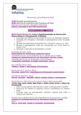 TERÇA-FEIRA, 22 DE MARÇO DE 2011

7h50 Recepção dos Participantes
8h00 Abertura da Conferência pelo Presidente de Mesa
FÁBIO PALLARETTI CALCINI, Advogado Tributarista
BRASIL SALOMÃO E MATTHES ADVOCACIA

                    MOMENTO ELISÃO – EVASÃO

8h10 SESSÃO NORMATIVA: Como a Regulamentação da Norma Anti-
Elisiva Afetará o Planejamento Tributário
   • Discussão dos reflexos da aprovação da norma na realidade tributária
   • Avaliação das limitações e restrições no planejamento como resultado
      da lei
   • Questão do julgamento do Planejamento Tributário: abusivo ou não?
   • Quando o planejamento pode ser considerado um crime fiscal ou
      fraude a lei?
   • Aplicação e definição de penalidades e multas

ALEXANDRE NISHIOKA, Sócio
ESCRITÓRIO DE ADVOCACIA ARNOLDO WALD
Conselheiro da 1a. Turma Ordinária da 1a. Câmara da 2a. Seção
CONSELHO ADMINISTRATIVO DE RECURSOS FISCAIS (CARF)
Professor dos Cursos de Graduação e Pós-graduação
FUNDAÇÃO ARMANDO ALVARES PENTEADO (FAAP)

PAULO ROGÉRIO SEHN, Sócio
TRENCH, ROSSI E WATANABE ADVOGADOS

RUBENS JOSE N. F. VELLOZA, SÓCIO
VELLOZA, GIROTTO E LINDENBOJM ADVOGADOS ASSOCIADOS

IGOR MAULER SANTIAGO, SÓCIO
SACHA CALMON - MISABEL DERZI CONSULTORES E ADVOGADOS

SESSÃO PRÁTICA: PARTICIPE DO TALK SHOW E AVALIE A POSTURA DO CARF
10h00 Faça parte deste Bate-Papo e Saiba Como Evitar o Risco da
Penalização
   • Qual a jurisprudência administrativa sobre o planejamento tributário
   • Previna-se ao mapear os aspectos críticos e prejudiciais em matéria
      fiscal
   • Conheça cases de planejamento tributário vetados pelo CARF e
      prepare sua empresa

ANTONIO CARLOS GUIDONI FILHO, Vice-Presidente da 2a Camara da 1a Seção
CONSELHO ADMINISTRATIVO DE RECURSOS FISCAIS (CARF)
Sócio
VELLA, PUGLIESE, BUOSI & GUIDONI ADVOGADOS
 