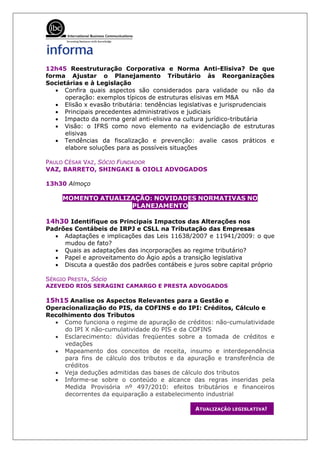 12h45 Reestruturação Corporativa e Norma Anti-Elisiva? De que
forma Ajustar o Planejamento Tributário às Reorganizações
Societárias e à Legislação
   • Confira quais aspectos são considerados para validade ou não da
      operação: exemplos típicos de estruturas elisivas em M&A
   • Elisão x evasão tributária: tendências legislativas e jurisprudenciais
   • Principais precedentes administrativos e judiciais
   • Impacto da norma geral anti-elisiva na cultura jurídico-tributária
   • Visão: o IFRS como novo elemento na evidenciação de estruturas
      elisivas
   • Tendências da fiscalização e prevenção: avalie casos práticos e
      elabore soluções para as possíveis situações

PAULO CÉSAR VAZ, SÓCIO FUNDADOR
VAZ, BARRETO, SHINGAKI & OIOLI ADVOGADOS

13h30 Almoço

     MOMENTO ATUALIZAÇÃO: NOVIDADES NORMATIVAS NO
                    PLANEJAMENTO

14h30 Identifique os Principais Impactos das Alterações nos
Padrões Contábeis de IRPJ e CSLL na Tributação das Empresas
  • Adaptações e implicações das Leis 11638/2007 e 11941/2009: o que
     mudou de fato?
  • Quais as adaptações das incorporações ao regime tributário?
  • Papel e aproveitamento do Ágio após a transição legislativa
  • Discuta a questão dos padrões contábeis e juros sobre capital próprio

SÉRGIO PRESTA, Sócio
AZEVEDO RIOS SERAGINI CAMARGO E PRESTA ADVOGADOS

15h15 Analise os Aspectos Relevantes para a Gestão e
Operacionalização do PIS, da COFINS e do IPI: Créditos, Cálculo e
Recolhimento dos Tributos
  • Como funciona o regime de apuração de créditos: não-cumulatividade
     do IPI X não-cumulatividade do PIS e da COFINS
  • Esclarecimento: dúvidas freqüentes sobre a tomada de créditos e
     vedações
  • Mapeamento dos conceitos de receita, insumo e interdependência
     para fins de cálculo dos tributos e da apuração e transferência de
     créditos
  • Veja deduções admitidas das bases de cálculo dos tributos
  • Informe-se sobre o conteúdo e alcance das regras inseridas pela
     Medida Provisória nº 497/2010: efeitos tributários e financeiros
     decorrentes da equiparação a estabelecimento industrial

                                                 ATUALIZAÇÃO LEGISLATIVA!
 