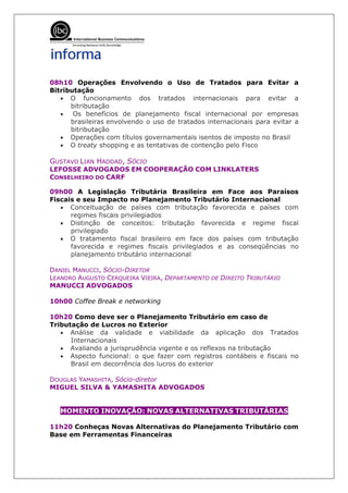08h10 Operações Envolvendo o Uso de Tratados para Evitar a
Bitributação
   • O funcionamento dos tratados internacionais para evitar a
      bitributação
   • Os benefícios de planejamento fiscal internacional por empresas
      brasileiras envolvendo o uso de tratados internacionais para evitar a
      bitributação
   • Operações com títulos governamentais isentos de imposto no Brasil
   • O treaty shopping e as tentativas de contenção pelo Fisco

GUSTAVO LIAN HADDAD, SÓCIO
LEFOSSE ADVOGADOS EM COOPERAÇÃO COM LINKLATERS
CONSELHEIRO DO CARF

09h00 A Legislação Tributária Brasileira em Face aos Paraísos
Fiscais e seu Impacto no Planejamento Tributário Internacional
   • Conceituação de países com tributação favorecida e países com
      regimes fiscais privilegiados
   • Distinção de conceitos: tributação favorecida e regime fiscal
      privilegiado
   • O tratamento fiscal brasileiro em face dos países com tributação
      favorecida e regimes fiscais privilegiados e as conseqüências no
      planejamento tributário internacional

DANIEL MANUCCI, SÓCIO-DIRETOR
LEANDRO AUGUSTO CERQUEIRA VIEIRA, DEPARTAMENTO DE DIREITO TRIBUTÁRIO
MANUCCI ADVOGADOS

10h00 Coffee Break e networking

10h20 Como deve ser o Planejamento Tributário em caso de
Tributação de Lucros no Exterior
   • Análise da validade e viabilidade da aplicação dos Tratados
      Internacionais
   • Avaliando a jurisprudência vigente e os reflexos na tributação
   • Aspecto funcional: o que fazer com registros contábeis e fiscais no
      Brasil em decorrência dos lucros do exterior

DOUGLAS YAMASHITA, Sócio-diretor
MIGUEL SILVA & YAMASHITA ADVOGADOS


   MOMENTO INOVAÇÃO: NOVAS ALTERNATIVAS TRIBUTÁRIAS

11h20 Conheças Novas Alternativas do Planejamento Tributário com
Base em Ferramentas Financeiras
 