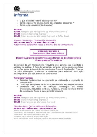 •   O que a Receita Federal está esperando?
   •   Como englobar no planejamento as obrigações acessórias ?
   •
   •   Como seria o cruzamento de dados?

AGENDA:
13h45 Recepção dos Participantes do Workshop Express 1
14h00 Início do Workshop Express 1
16h00 Encerramento do Workshop Express 1 e Coffee Break

ROBERTO DIAS DUARTE, Coordenador Acadêmico
ESCOLA DE NEGÓCIOS CONTÁBEIS (ENC)
Autor do livro Big Brother Fiscal, o Brasil na Era do Conhecimento


                          WORKSHOP EXPRESS 2
                      QUARTA-FEIRA, 23 DE MARÇO DE 2011

  DESENVOLVIMENTO DE ESTRATÉGIAS DE DEFESA DO CONTRIBUINTE NO
                   PLANEJAMENTO TRIBUTÁRIO

Elaboração de um Planejamento Tributário que garanta sua legalidade e
validade na prática. O foco do workshop, portanto, será a análise do leque
de opções legais à disposição do contribuinte frente à fiscalização. Trata-se
de uma abordagem preventiva e defensiva para enfatizar uma ação
estratégica em prol dos direitos do contribuinte.

Principais Tópicos:
   • Aspectos fundamentais no momento de elaboração e execução do
      planejamento
   • Como agir na hipótese de fiscalização tributária: estratégias e direitos
   • Existência    de    auto    de   infração:   estratégias   de    defesa
      processuais, discussões jurídicas, nulidades, provas e demais direitos
      do contribuinte frente o planejamento tributário

AGENDA:
16h15 Recepção dos Participantes do Workshop Express 2
16h30 Início do Workshop Express 2
18h30 Encerramento do Workshop Express 2

FÁBIO PALLARETTI CALCINI, Advogado Tributarista
BRASIL SALOMÃO E MATTHES ADVOCACIA
Mestre e Doutorando em Direito do Estado na PUC/SP
Especialista em Tributário Internacional pela Universidade de Salamanca/ESP
Especialista em Direito Tributário pelo IBET
Professor de Graduação e Pós-Graduação
Autor de diversos livros e artigos jurídicos em revistas especializadas
 