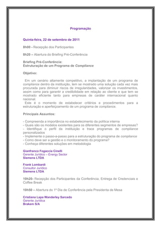 Programação


Quinta-feira, 22 de setembro de 2011

8h00 - Recepção dos Participantes

8h20 – Abertura do Briefing Pré-Conferência

Briefing Pré-Conferência:
Estruturação de um Programa de Compliance

Objetivo:

 Em um cenário altamente competitivo, a implantação de um programa de
compliance dentro da instituição, tem se mostrado uma solução cada vez mais
procurada para diminuir riscos de irregularidades, valorizar os investimentos,
assim como para garantir a credibilidade em relação ao cliente e que tem se
mostrado eficiente tanto para empresas de caráter internacional quanto
nacional.
 Este é o momento de estabelecer critérios e procedimentos para a
estruturação e aperfeiçoamento de um programa de compliance.

Principais Assuntos:

- Compreenda a importância no estabelecimento da política interna
- Quais são os modelos existentes para os diferentes segmentos de empresas?
- Identifique o perfil da instituição e trace programas de compliance
personalizados
- Implemente o passo-a-passo para a estruturação do programa de compliance
- Como deve ser a gestão e o monitoramento do programa?
- Conheça diferentes soluções em metodologia

Gianfranco Fogaccia Cinelli
Gerente Jurídico – Energy Sector
Siemens LTDA

Frank Lombardi
Consultor Jurídico
Siemens LTDA

10h20- Recepção dos Participantes da Conferência, Entrega de Credenciais e
Coffee Break

10h50 – Abertura do 1º Dia de Conferência pela Presidenta de Mesa

Cristiana Lapa Wanderley Sarcedo
Gerente Jurídica
Brakem S/A
 