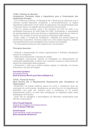 11h00 - Palestra de Abertura
Compliance: Panorama Atual e Importância para o Crescimento das
Instituições Privadas
 Com a abertura comercial, na década de 90, o Brasil buscou alinhar-se com o
mercado mundial altamente competitivo, e concomitantemente, os órgãos
reguladores instauraram novas regras de segurança e de regulamentação para
o mercado interno, em adesão aos procedimentos internacionais.
 Fatos no cenário mundial, como o ato terrorista nos EUA em 2001 e os
escândalos financeiros em Wall Street em 2002, aumentaram a necessidade
de regulamentações ainda mais eficazes e rapidamente aplicáveis em todos os
países, a fim de gerir os riscos aos quais as instituições estão sujeitas.
 Surge, então, a “Função de Compliance”, integrada aos demais pilares da
Governança Corporativa. Diversos podem ser o foco deste programa, atrelado
aos departamentos mais estratégicos para a política da instituição.
  Em que etapa encontra-se este programa em sua empresa?

Principais Assuntos:

- Entenda a disseminação da cultura organizacional e diretrizes estratégicas
através do compliance
- Saiba como ele fomenta o mercado de capital
- Abordagem internacional: Aprecie as facilidades no relacionamento de
instituições estabelecidas no Brasil com o mercado europeu e norte-americano
através da implantação deste programa
- Dimensione o valor que a prática proativa agrega na instituição, em termos
financeiros e de risco de imagem

Ana Paula Candeloro
Compliance Director
Bank of America Merrill Lynch Banco Múltiplo S.A.

12h30 – Painel de Visões
Qual Deveria Ser o Departamento Responsável pelo Compliance na
Organização?
 Atualmente, há grande polêmica acerca de como o compliance deve ser
executado em uma empresa. Questiona-se se deve ficar em um departamento
específico, que pode ser exclusivo para o compliance ou no próprio
departamento jurídico; se deve ficar centralizado ou espalhado pelas áreas
estratégicas da empresa.
 Quais são as vantagens e desvantagens de diferentes configurações para
atender a esta prática?

Aline Pousada Reginato
Gerente de Compliance & Controles Internos
ICAP do Brasil CTVM Ltda

Danielle Djouki
Superintendente Jurídico de Negócios
Banco Santander (Brasil) S.A.
 