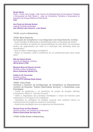 Sergio Bento
Sócio - Tendo como função: Líder Técnico do Departamento de Consultoria Tributária
e Empresarial da PwC Brasil e Líder de Consultoria Tributária e Empresarial do
segmento de Energia Elétrica da PwC Brasil.
PwC

Ana Paula de Almeida Santos
Legal & Compliance Manager
Aon Affinity Latin America e Aon Brasil
Empresas com melhores
13h30- Lunch e Networking

15h00- Mesa Redonda
As funções de Compliance e sua Integração com Departamento Jurídico
- Como conciliar as diferenças e semelhanças entre as atuações das áreas?
- Como identificar as tarefas de responsabilidade de cada área? Os processos
devem ser segmentados por área ou a execução das atividades deve ser
centralizada?
- Qual a melhor metodologia de trabalho?
- Quais os requisitos, perfil e tendências de um profissional para atuar nesta
área?

Rita de Cássia Duarte
Gerente de Negócios Jurídicos
3M do Brasil LTDA

Morgana Braz de Siqueira Corrêa
Gerente Jurídico de Negócios
Banco Santander (Brasil) S.A.

Fellipe D. M. Fernandes
Gerente Jurídico
Grupo EPTV (Afiliada Rede Globo)

16h00– Case Study
Conheça o Sucesso da Configuração de Compliance no Departamento
Jurídico da Empresa “Elektro Eletricidade Serviços” e Sistematize suas
Estratégias
- Avalie os obstáculos e os benefícios na junção de funções distintas
(Compliance Officer vs. General Counsel)
- Utilize o diagnostico das principais estratégias e riscos da empresa para
implementar um Programa de Compliance
- Identifique as vantagens do trabalho conjunto com auditoria interna no
monitoramento do programa (audit and monitoring)
- Implemente estratégias para os programas de treinamentos

Renato Cesar da Silva Batalha
Gerente Jurídico, de Compliance e Patrimônio
Elektro Eletricidade Serviços S/A

17h00- Coffee Break e Networking
 