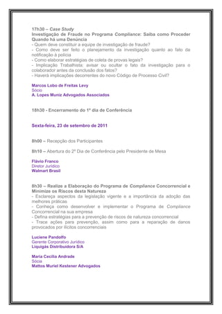 17h30 – Case Study
Investigação de Fraude no Programa Compliance: Saiba como Proceder
Quando há uma Denúncia
- Quem deve constituir a equipe de investigação de fraude?
- Como deve ser feito o planejamento da investigação quanto ao fato da
notificação à polícia
- Como elaborar estratégias de coleta de provas legais?
- Implicação Trabalhista: avisar ou ocultar o fato da investigação para o
colaborador antes da conclusão dos fatos?
- Haverá implicações decorrentes do novo Código de Processo Civil?

Marcos Lobo de Freitas Levy
Sócio
A. Lopes Muniz Advogados Associados


18h30 - Encerramento do 1º dia de Conferência


Sexta-feira, 23 de setembro de 2011


8h00 – Recepção dos Participantes

8h10 – Abertura do 2º Dia de Conferência pelo Presidente de Mesa

Flávio Franco
Diretor Jurídico
Walmart Brasil


8h30 – Realize a Elaboração do Programa de Compliance Concorrencial e
Minimize os Riscos desta Natureza
- Esclareça aspectos da legislação vigente e a importância da adoção das
melhores práticas
- Conheça como desenvolver e implementar o Programa de Compliance
Concorrencial na sua empresa
- Defina estratégias para a prevenção de riscos de natureza concorrencial
- Trace ações para prevenção, assim como para a reparação de danos
provocados por ilícitos concorrenciais

Luciene Pandolfo
Gerente Corporativo Jurídico
Liquigás Distribuidora S/A

Maria Cecilia Andrade
Sócia
Mattos Muriel Kestener Advogados
 