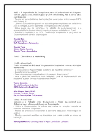9h30 – A Importância do Compliance para a Conformidade da Empresa
com as Legislações Anticorrupção (FCPA e Uk Bribery Act) e para a Ética
nos Negócios
- Aprecie as especificidades das legislações estrangeiras anticorrupção FCPA
e Uk Bribery Act
- Conheça condutas que podem ser adotadas pelas empresas e as alternativas
para a proteção, quando operando sob legislação desta natureza
- Saiba quais são os benefícios na adoção de posturas corretas e a
responsabilidade dos administradores das empresas instaladas no Brasil.
- Pondere a importância da SOX, Governança Corporativa e programas de
Ética empresarial para as organizações

Ricardo Reis
Advogado Senior
KLA-Koury Lopes Advogados

Ricardo Turra
Sócio e Diretor Executivo
Ricardo Turra e Associados


10h30 - Coffee Break e Networking


11h00 – Case Study
Como Instaurar um Eficiente Programa de Compliance contra a Lavagem
de Dinheiro?
- É necessário que haja em todos os setores de indústria e empresa?
- Quais ferramentas utilizar?
- Quem deve ser responsável pelo monitoramento do programa?
- Qual o perfil de profissional mais adequado para se responsabilizar pelo
programa: auditor, jurídico ou compliance officer?

Valéria Mesquita
Gerente Departamento Jurídico
KSPG Automotive Brazil Ltda

MSc. Marcos Assi, CRISC
Diretor e Consultor Senior
Daryus Consultoria e Treinamento

12h00 – Case Study
Estabeleça a Relação entre Compliance e Risco Operacional para
Colaborar com a Sustentabilidade da Organização
- Utilize a Disseminação da cultura corporativa na atuação conjunta de
controles internos e compliance
- Mapeie os processos operacionais e selecione adequadas metodologias de
análise
- Monitore possíveis conflitos de interesses que possam afetar as metas da
instituição

Mariangela Moreira, Gerente jurídica de Apoio Comercial e Contratos
 