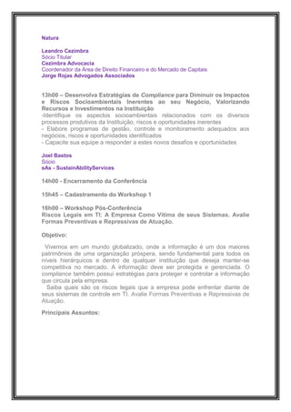 Natura

Leandro Cezimbra
Sócio Titular
Cezimbra Advocacia
Coordenador da Área de Direito Financeiro e do Mercado de Capitais
Jorge Rojas Advogados Associados


13h00 – Desenvolva Estratégias de Compliance para Diminuir os Impactos
e Riscos Socioambientais Inerentes ao seu Negócio, Valorizando
Recursos e Investimentos na Instituição
-Identifique os aspectos socioambientais relacionados com os diversos
processos produtivos da Instituição, riscos e oportunidades inerentes
- Elabore programas de gestão, controle e monitoramento adequados aos
negócios, riscos e oportunidades identificados
- Capacite sua equipe a responder a estes novos desafios e oportunidades

Joel Bastos
Sócio
sAs - SustainAbilityServices

14h00 - Encerramento da Conferência

15h45 – Cadastramento do Workshop 1

16h00 – Workshop Pós-Conferência
Riscos Legais em TI: A Empresa Como Vítima de seus Sistemas. Avalie
Formas Preventivas e Repressivas de Atuação.

Objetivo:

 Vivemos em um mundo globalizado, onde a informação é um dos maiores
patrimônios de uma organização próspera, sendo fundamental para todos os
níveis hierárquicos e dentro de qualquer instituição que deseja manter-se
competitiva no mercado. A informação deve ser protegida e gerenciada. O
compliance também possui estratégias para proteger e controlar a informação
que circula pela empresa.
  Saiba quais são os riscos legais que a empresa pode enfrentar diante de
seus sistemas de controle em TI. Avalie Formas Preventivas e Repressivas de
Atuação.

Principais Assuntos:
 
