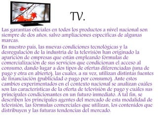 TV.
Las garantías oficiales en todos los productos a nivel nacional son
siempre de dos años, salvo ampliaciones específicas de algunas
marcas.
En nuestro país, las nuevas condiciones tecnológicas y la
desregulación de la industria de la televisión han originado la
aparición de empresas que están empleando fórmulas de
comercialización de sus servicios que condicionan el acceso al
consumo, dando lugar a dos tipos de ofertas diferenciadas (una de
pago y otra en abierto), las cuales, a su vez, utilizan distintas fuentes
de financiación (publicidad o pago por consumo). Ante estos
cambios experimentados en el contexto nacional se analizan cuáles
son las características de la oferta de televisión de pago y cuáles sus
principales condicionantes en un futuro inmediato. A tal fin, se
describen los principales agentes del mercado de esta modalidad de
televisión, las fórmulas comerciales que utilizan, los contenidos que
distribuyen y las futuras tendencias del mercado.
 