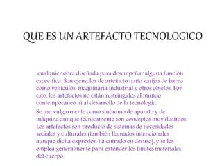 QUE ES UN ARTEFACTO TECNOLOGICO
cualquier obra diseñada para desempeñar alguna función
específica. Son ejemplos de artefacto tanto vasijas de barro
como vehículos, maquinaria industrial y otros objetos. Por
esto, los artefactos no están restringidos al mundo
contemporáneo ni al desarrollo de la tecnología.
Se usa vulgarmente como sinónimo de aparato y de
máquina aunque técnicamente son conceptos muy distintos:
Los artefactos son producto de sistemas de necesidades
sociales y culturales (también llamados intencionales
aunque dicha expresión ha entrado en desuso), y se les
emplea generalmente para extender los límites materiales
del cuerpo.
 