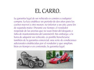 EL CARRO.
La garantía legal de un vehículo es común a cualquier
compra. La Ley establece un periodo de dos años para los
coches nuevos y otro menor, no inferior a un año, para los
de segunda mano. Durante ese tiempo, el vendedor
responde de las averías que no sean fruto del desgaste o
falta de mantenimiento del automóvil. Sin embargo, a la
hora de adquirir un vehículo, es posible beneficiarse
también de la garantía comercial, una serie de condiciones
adicionales establecidas por el vendedor y que amplían,
bien en tiempo o en contenido, la garantía legal.
 
