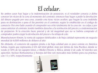 El celular.
En ambos casos hay lugar a la indemnización de perjuicios, si el vendedor conocía o debía
conocer los vicios de la cosa al momento del contrato, entonces hay lugar a pedir la devolución
del dinero pagado por una cosa, cuando esta tiene vicios ocultos, que hagan la cosa indebida
para su destinación o para el fin previsto en el contrato, según lo establecido en el código de
comercio. Por otro lado cuando el comprador sea evito totalmente de la cosa sin su culpa y por
causa anterior al contrato, tendrá también derecho a la restitución del precio y a indemnización
de perjuicios. Si la evicción fuere parcial y de tal magnitud que no se habría comprado el
comprador podrá exigir la devolución del precio o la rebaja de este.
Manufacturers Fórum, la venta de equipos falsificados o de baja calidad representa un negocio
mundial de 6,000 millones de dólares al año.
No obstante, el comercio de equipos pirata o de baja calidad aún es poco común en América
Latina, región que representa el 6% del total global, muy por detrás de Asia Pacífico, donde se
vende el 50% de los equipos falsos, o Medio Oriente y África, donde 2 de cada 10 móviles son
apócrifos. Incluso Norteamérica y Europa del Este son mercados más fértiles para esa práctica,
con 11 y 10%, respectivamente.
 