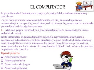 EL COMPUTADOR
La garantía se dará únicamente a equipos y/o partes del demandante facturados y
cancelados.
Cubre exclusivamente defectos de fabricación, en ningún caso desperfectos
ocasionados por transportes y/o mal manejo de sí mismos, la garantía quedara anulada
por cualquiera de las siguientes causas.
1. Maltrato, golpes, humedad y en general cualquier daño ocasionado por un mal
ambiente de trabajo.
Pirata informático es quien adopta por negocio la reproducción, apropiación o
acaparación y distribución, con fines lucrativos, y a gran escala, de distintos medios y
contenidos (software, videos, música) de los que no posee licencia o permiso de su
autor, generalmente haciendo uso de un ordenador.1 Siendo la de software la práctica
de piratería más conocida.
Tipos de piratería:
 Piratería de software
 Piratería de música
 Piratería de videojuegos
 Piratería de películas
 