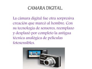 CAMARA DIGITAL.
La cámara digital fue otra sorpresiva
creación que marcó al hombre. Con
su tecnología de sensores, reemplazo
y desplazó por completo la antigua
técnica analógica de películas
fotosensibles.
 
