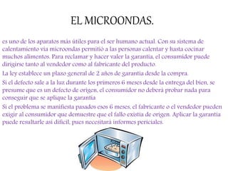 EL MICROONDAS.
es uno de los aparatos más útiles para el ser humano actual. Con su sistema de
calentamiento vía microondas permitió a las personas calentar y hasta cocinar
muchos alimentos. Para reclamar y hacer valer la garantía, el consumidor puede
dirigirse tanto al vendedor como al fabricante del producto.
La ley establece un plazo general de 2 años de garantía desde la compra.
Si el defecto sale a la luz durante los primeros 6 meses desde la entrega del bien, se
presume que es un defecto de origen, el consumidor no deberá probar nada para
conseguir que se aplique la garantía
Si el problema se manifiesta pasados esos 6 meses, el fabricante o el vendedor pueden
exigir al consumidor que demuestre que el fallo existía de origen. Aplicar la garantía
puede resultarle así difícil, pues necesitará informes periciales.
 