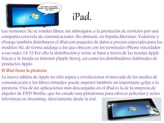 iPad.
Las versiones 3G se venden libres, sin subrogarse a la prestación de servicios por una
compañía concreta de comunicaciones. No obstante, en España Movistar, Vodafone y
Orange también distribuyen el iPad con paquetes de datos a precios especiales para los
modelos 3G, de forma análoga a los que ofrecen con los terminales iPhone vinculados
a sus redes.14 15 Por ello la distribución y venta se hará a través de las tiendas Apple
físicas y la tienda en Internet (Apple Store), así como los distribuidores habituales de
productos Apple.
El iPad frena la piratería
La nueva tableta de Apple no sólo aspira a revolucionar el mercado de los medios de
comunicación y los libros virtuales: puede suponer también un importante golpe a la
piratería. Una de las aplicaciones más descargadas en el iPad es la de la empresa de
alquiler de DVD Netflix, que ha creado una plataforma para ofrecer películas y series
televisivas en streaming, directamente desde la red.
 