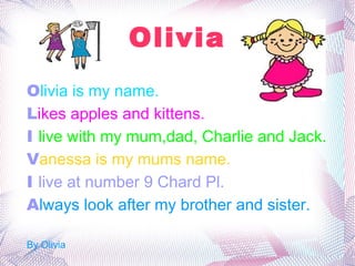 Olivia O livia is my name. L ikes apples and kittens. I  live with my mum,dad, Charlie and Jack. V anessa is my mums name. I  live at number 9 Chard Pl. A lways look after my brother and sister. By Olivia 