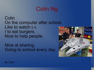 Colin Ng Colin On the computer after school. Like to watch t.v. I to eat burgers. Nice to help people. Nice at sharing.  Going to school every day. By Colin 