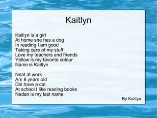 Kaitlyn Kaitlyn is a girl At home she has a dog In reading I am good Taking care of my stuff Love my teachers and friends Yellow is my favorite colour  Name is Kaitlyn  Neat at work Am 8 years old Did have a cat At school I like reading books Nadan is my last name By Kaitlyn 