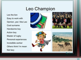 Leo Champion Leo the lion Easy to work with Opinion, yes I like Leo Cool surname Handsome boy  Action boy Master of rugby Personal experiences Incredible worker Others think I’m mean Not lazy By Leo 