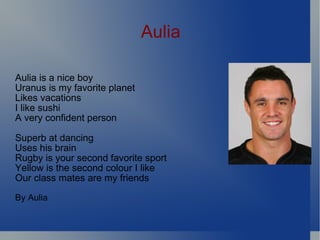 Aulia Aulia is a nice boy Uranus is my favorite planet Likes vacations I like sushi A very confident person Superb at dancing Uses his brain Rugby is your second favorite sport Yellow is the second colour I like Our class mates are my friends By Aulia 