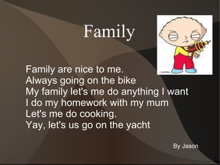 Family Family are nice to me. Always going on the bike My family let's me do anything I want I do my homework with my mum Let's me do cooking. Yay, let's us go on the yacht  By Jason 