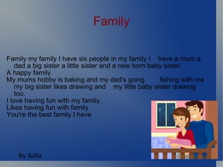 Family Family my family I have six people in my family I  have a mum a dad a big sister a little sister and a new born baby sister. A happy family. My mums hobby is baking and my dad's going  fishing with me my big sister likes drawing and  my little baby sister drawing too. I love having fun with my family.  Likes having fun with family You're the best family I have By Sofia 