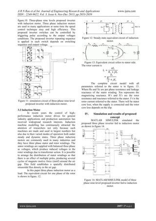 A R N Rao et al Int. Journal of Engineering Research and Applications
ISSN : 2248-9622, Vol. 3, Issue 6, Nov-Dec 2013, pp.2053-2059
figure.10. Three-phase nine levels proposed inverter
with induction motor. Three phase induction motors
are used in many applications at same time the speed
control technique easy and high efficiency. This
proposed inverter switches can be controlled by
triggering pulse according to the output voltages
conditions. The proposed inverter repeating sequence
is applied in each switch depends on switching
sequence and output voltage.

Figure 11: simulation circuit of three-phase nine-level
proposed inverter with induction motor.
3.2 Induction Motor
In recent years the control of highperformance induction motor drives for general
industry applications and production automation has
received widespread research interests. Induction
machine modelling has continuously attracted the
attention of researchers not only because such
machines are made and used in largest numbers but
also due to their varied modes of operation both under
steady and dynamic states. Three phase induction
motors are commonly used in many industries and
they have three phase stator and rotor windings. The
stator windings are supplied with balanced three phase
ac voltages, which produce induced voltages in the
rotor windings due to transformer action. It is possible
to arrange the distribution of stator windings so that
there is an effect of multiple poles, producing several
cycles of magneto motive force (mmf) around the air
gap. This field establishes a spatially distributed
sinusoidal flux density in the air gap.
In this paper three phase induction motor as a
load. The equivalent circuit for one phase of the rotor
is shown in figure. 12.

www.ijera.com

Figure 12: Steady state equivalent circuit of induction
motor.

Figure 13: Equivalent circuit refers to stator side.
The rotor current is
𝑠𝐸 𝑟
𝐼𝑟 =
𝑅 𝑟 + 𝑗𝑋 𝑟
𝐸𝑟
=
𝑅𝑟
+ 𝑗𝑋 𝑟
𝑠
The complete circuit model with all
parameters referred to the stator is in figure. 13.
Where Rs and Xs are per phase resistance and leakage
reactance of the stator winding. Xm represents the
magnetizing reactance. R’r and X’r are the rotor
resistance and reactance referred to the stator. I’r is the
rotor current referred to the stator. There will be stator
core loss, when the supply is connected and the rotor
core loss depends on the slip.

IV.

Simulation and results of proposed
concept

MATLAB SIMULINK simulated the
proposed three phase inverter fed to induction motor
as shown in figure 14.

Figure 14: MATLAB/SIMULINK model of three
phase nine-level proposed inverter fed to induction
motor.

www.ijera.com

2057 | P a g e

 