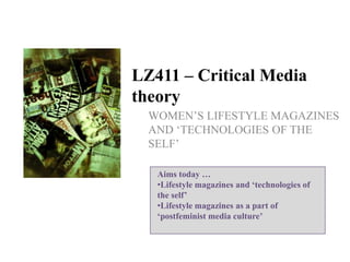 LZ411 – Critical Media
theory
WOMEN‟S LIFESTYLE MAGAZINES
AND „TECHNOLOGIES OF THE
SELF‟
Aims today …
•Lifestyle magazines and ‘technologies of
the self’
•Lifestyle magazines as a part of
‘postfeminist media culture’

 