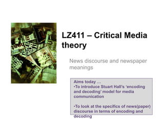 LZ411 – Critical Media
theory
News discourse and newspaper
meanings
Aims today …
•To introduce Stuart Hall’s ‘encoding
and decoding’ model for media
communication
•To look at the specifics of news(paper)
discourse in terms of encoding and
decoding

 