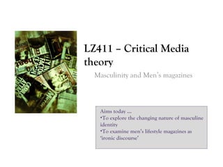 LZ411 – Critical Media
theory
Masculinity and Men’s magazines

Aims today …
•To explore the changing nature of masculine
identity
•To examine men’s lifestyle magazines as
‘ironic discourse’

 