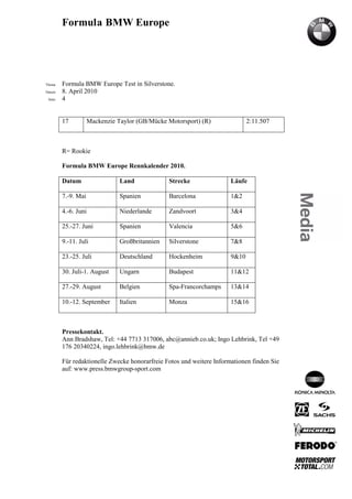 Formula BMW Europe




´Thema    Formula BMW Europe Test in Silverstone.
Datum     8. April 2010
  Seite   4


          17           Mackenzie Taylor (GB/Mücke Motorsport) (R)              2:11.507



          R= Rookie

          Formula BMW Europe Rennkalender 2010.

          Datum                   Land             Strecke              Läufe

          7.-9. Mai               Spanien          Barcelona            1&2

          4.-6. Juni              Niederlande      Zandvoort            3&4

          25.-27. Juni            Spanien          Valencia             5&6

          9.-11. Juli             Großbritannien   Silverstone          7&8

          23.-25. Juli            Deutschland      Hockenheim           9&10

          30. Juli-1. August      Ungarn           Budapest             11&12

          27.-29. August          Belgien          Spa-Francorchamps    13&14

          10.-12. September       Italien          Monza                15&16



          Pressekontakt.
          Ann Bradshaw, Tel: +44 7713 317006, abc@annieb.co.uk; Ingo Lehbrink, Tel +49
          176 20340224, ingo.lehbrink@bmw.de

          Für redaktionelle Zwecke honorarfreie Fotos und weitere Informationen finden Sie
          auf: www.press.bmwgroup-sport.com
 