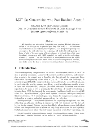 LZ77-like Compression with Fast Random Access ∗
Sebastian Kreft and Gonzalo Navarro
Dept. of Computer Science, University of Chile, Santiago, Chile
{skreft,gnavarro}@dcc.uchile.cl
Abstract
We introduce an alternative Lempel-Ziv text parsing, LZ-End, that con-
verges to the entropy and in practice gets very close to LZ77. LZ-End forces
sources to finish at the end of a previous phrase. Most Lempel-Ziv parsings can
decompress the text only from the beginning. LZ-End is the only parsing we
know of able of decompressing arbitrary phrases in optimal time, while stay-
ing closely competitive with LZ77, especially on highly repetitive collections,
where LZ77 excells. Thus LZ-End is ideal as a compression format for highly
repetitive sequence databases, where access to individual sequences is required,
and it also opens the door to compressed indexing schemes for such collections.
1 Introduction
The idea of regarding compression as the default, instead of the archival, state of the
data is gaining popularity. Compressed sequence and text databases, and compact
data structures in general, aim at handling the data directly in compressed form,
rather than decompressing before using it [19, 15]. This poses new challenges, as
now it is required that the compressed data should, at least, be accessible at random.
In particular, the need to manage huge highly repetitive collections, rapidly arising
in fields like bioinformatics, temporal databases, versioned document and software
repositories, to name a few, is pushing in this direction. A recent work aiming at
indexing large DNA databases of the same species (and hence highly repetitive) [17]
found that LZ77 compression [18] was much superior than other techniques to capture
this repetitiveness, yet it was inadequate as a format for compressed storage, due to
its inability to retrieve individual sequences from the collection.
Decompressing LZ77-compressed data from the beginning is simple and fast. Yet,
extracting an arbitrary substring is expensive, with cost bounded only by the col-
lection size in general. Cutting the text into blocks allows decompressing individual
blocks, but compression ratio is ruined as long-range repetitions are not captured.
Statistical compressors allow relatively simple extraction of arbitrary substrings, but
∗
Partially funded by Millennium Institute for Cell Dynamics and Biotechnology (ICDB), Grant
ICM P05-001-F, Mideplan, Chile and, the first author, by Conicyt’s Master Scholarship.
2010 Data Compression Conference
1068-0314/10 $26.00 © 2010 IEEE
DOI 10.1109/DCC.2010.29
239
Authorized licensed use limited to: University of Education Winneba. Downloaded on June 15,2022 at 03:20:01 UTC from IEEE Xplore. Restrictions apply.
 