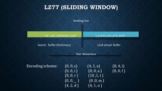 LZ77 (SLIDING WINDOW)
sir ˽sid ˽eastman˽easil y˽ teases˽ sea˽ sick˽sealsy˽teases˽sea˽sick˽seals
Search Buffer (Dictionary) Look ahead Buffer
Dividing Line
Text Movement
(0, 0, r )
(0, 0, ˽ )
(4, 2, d )
(10 ,1, t )
(0 ,0, m )
(4, 1, n )
Encoding scheme: (0, 0, s)
(0, 0, i )
(4, 1, e)
(0, 0, a )
(8, 4, i)
(0, 0, l )
 