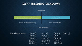 LZ77 (SLIDING WINDOW)
sir˽sid˽eastman˽easily˽teases˽ sea˽ sick˽sealssea˽sick˽seals
Search Buffer (Dictionary) Look ahead Buffer
Dividing Line
Text Movement
(0, 0, i )
(0, 0, r )
(0, 0, ˽ )
(4, 2, d )
(0, 0, a )
(10 ,1, t )
(0 ,0, m )
(4, 1, n )
(0, 0, l )
(0, 0, y )
(19, 1, t)
(16, 3, e)
Encoding scheme: (0, 0, s) (4, 1, e) (8, 4, i) (30,1, ˽)
 