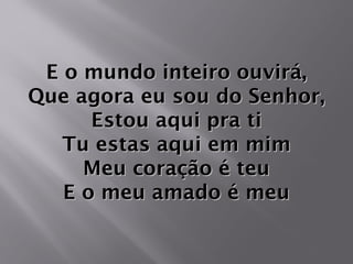 E o mundo inteiro ouvirá,E o mundo inteiro ouvirá,
Que agora eu sou do Senhor,Que agora eu sou do Senhor,
Estou aqui pra tiEstou aqui pra ti
Tu estas aqui em mimTu estas aqui em mim
Meu coração é teuMeu coração é teu
E o meu amado é meuE o meu amado é meu
 