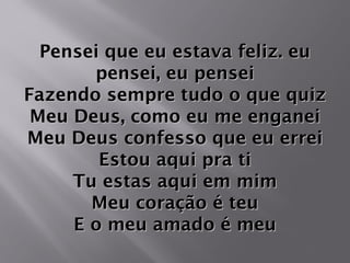 Pensei que eu estava feliz. euPensei que eu estava feliz. eu
pensei, eu penseipensei, eu pensei
Fazendo sempre tudo o que quizFazendo sempre tudo o que quiz
Meu Deus, como eu me enganeiMeu Deus, como eu me enganei
Meu Deus confesso que eu erreiMeu Deus confesso que eu errei
Estou aqui pra tiEstou aqui pra ti
Tu estas aqui em mimTu estas aqui em mim
Meu coração é teuMeu coração é teu
E o meu amado é meuE o meu amado é meu
 