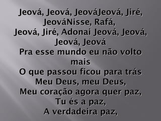Jeová, Jeová, JeováJeová, Jiré,Jeová, Jeová, JeováJeová, Jiré,
JeováNisse, Rafá,JeováNisse, Rafá,
Jeová, Jiré, Adonai Jeová, Jeová,Jeová, Jiré, Adonai Jeová, Jeová,
Jeová, JeováJeová, Jeová
Pra esse mundo eu não voltoPra esse mundo eu não volto
maismais
O que passou ficou para trásO que passou ficou para trás
Meu Deus, meu Deus,Meu Deus, meu Deus,
Meu coração agora quer paz,Meu coração agora quer paz,
Tu és a paz,Tu és a paz,
A verdadeira paz,A verdadeira paz,
 