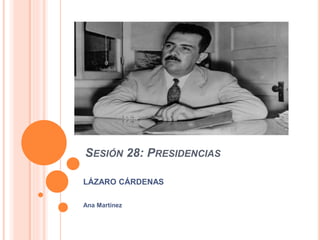 SESIÓN 28: PRESIDENCIAS
LÁZARO CÁRDENAS
Ana Martínez
 